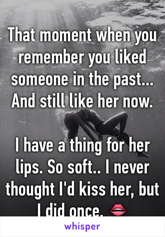 That moment when you remember you liked someone in the past... And still like her now. 

I have a thing for her lips. So soft.. I never thought I'd kiss her, but I did once. 👄