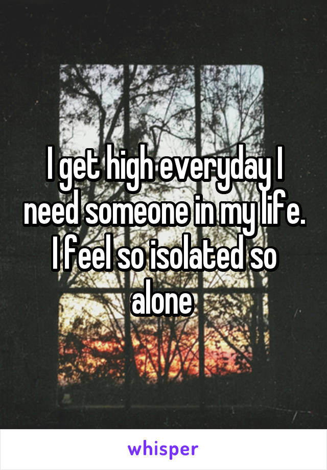 I get high everyday I need someone in my life. I feel so isolated so alone 