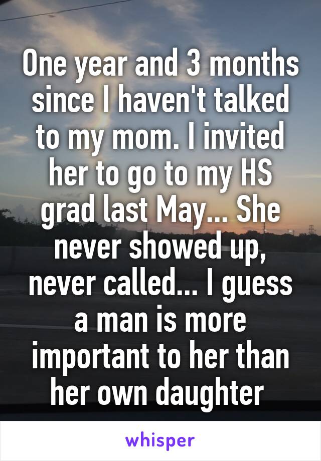 One year and 3 months since I haven't talked to my mom. I invited her to go to my HS grad last May... She never showed up, never called... I guess a man is more important to her than her own daughter 