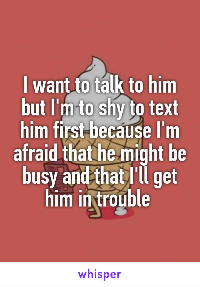 I want to talk to him but I'm to shy to text him first because I'm afraid that he might be busy and that I'll get him in trouble 