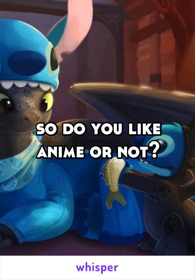 so do you like anime or not?