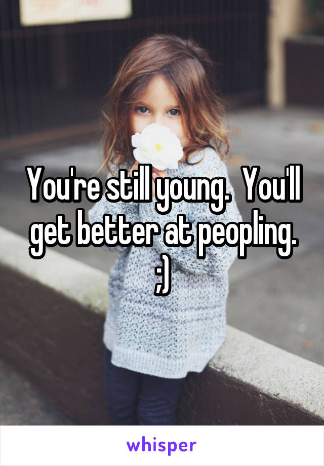 You're still young.  You'll get better at peopling. ;)