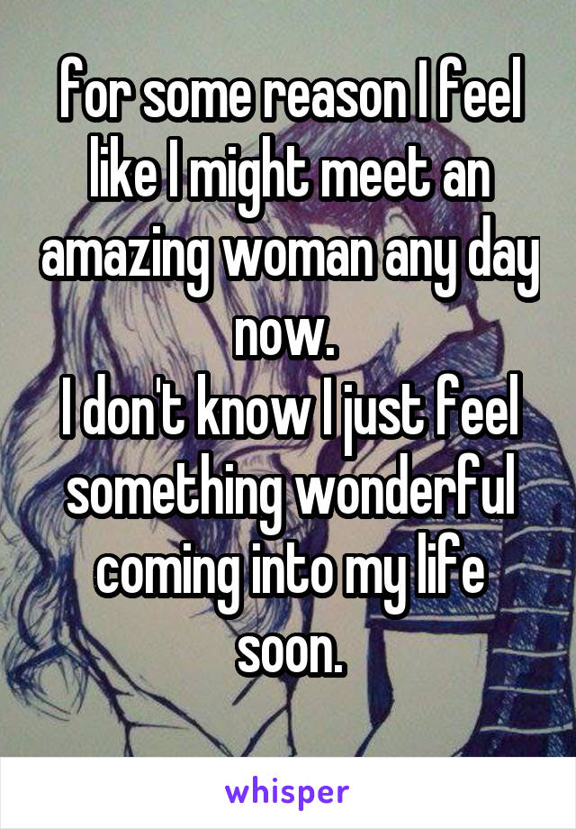 for some reason I feel like I might meet an amazing woman any day now. 
I don't know I just feel something wonderful coming into my life soon.
