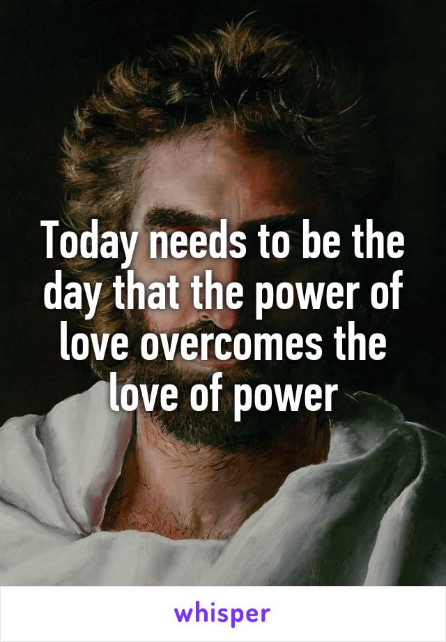 Today needs to be the day that the power of love overcomes the love of power