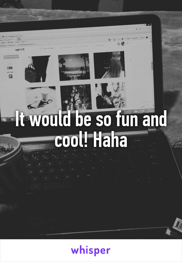 It would be so fun and cool! Haha