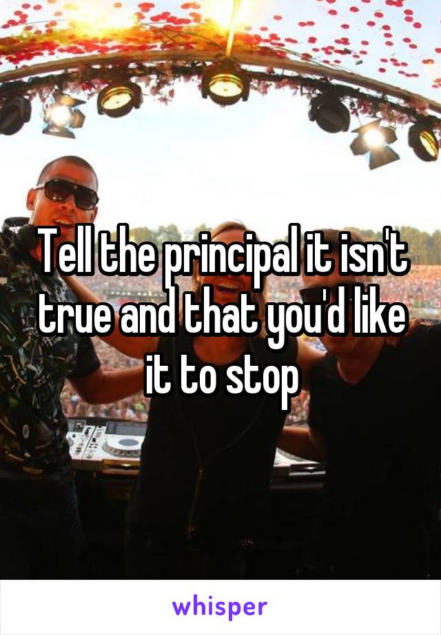 Tell the principal it isn't true and that you'd like it to stop