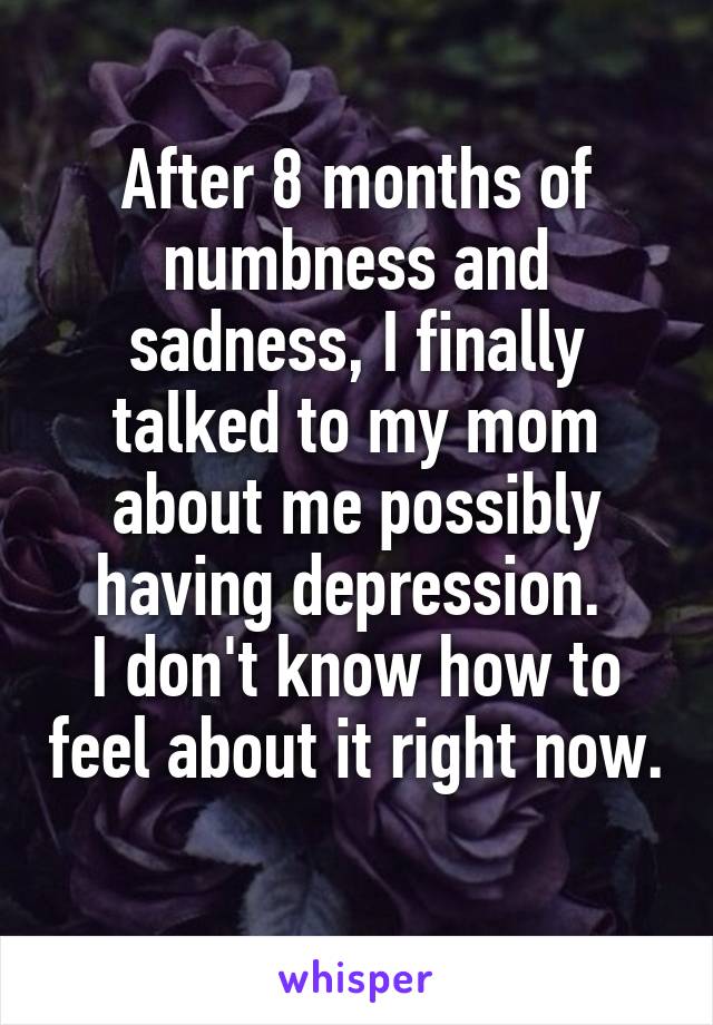 After 8 months of numbness and sadness, I finally talked to my mom about me possibly having depression. 
I don't know how to feel about it right now. 