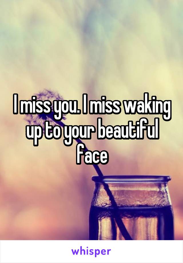 I miss you. I miss waking up to your beautiful face