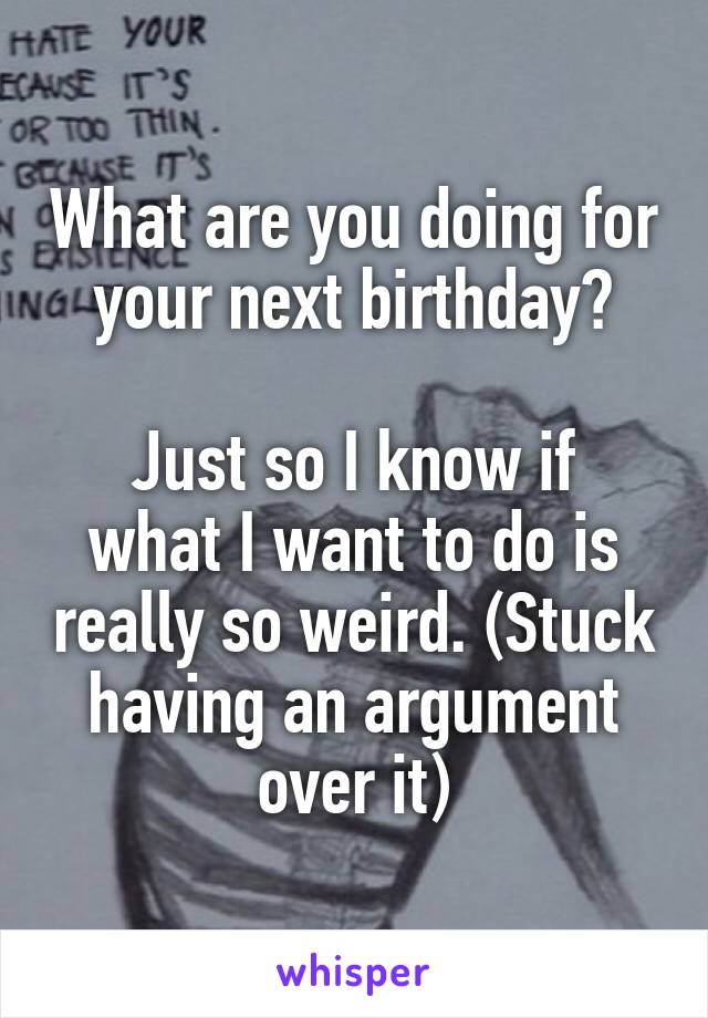 What are you doing for your next birthday?

Just so I know if what I want to do is really so weird. (Stuck having an argument over it)