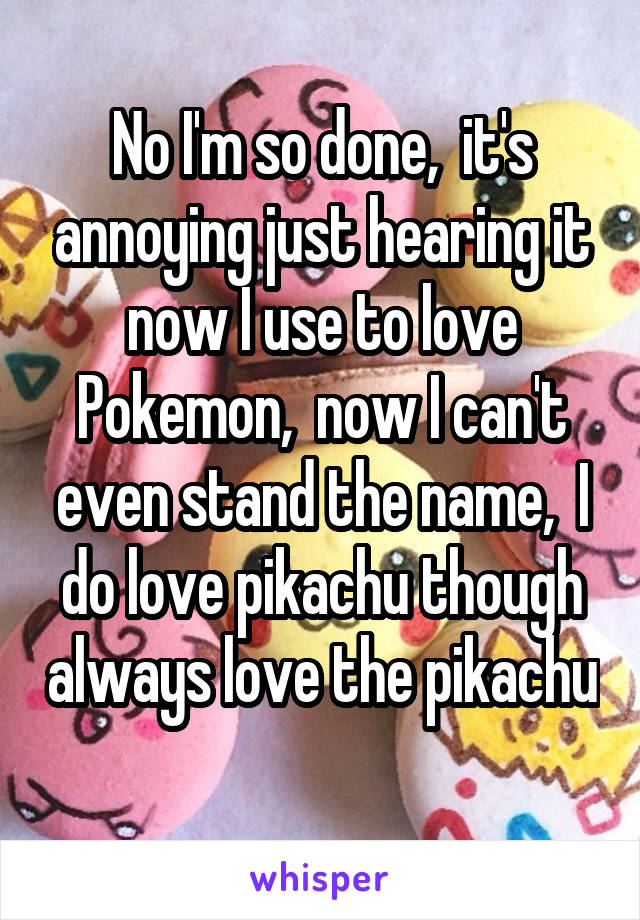 No I'm so done,  it's annoying just hearing it now I use to love Pokemon,  now I can't even stand the name,  I do love pikachu though always love the pikachu 