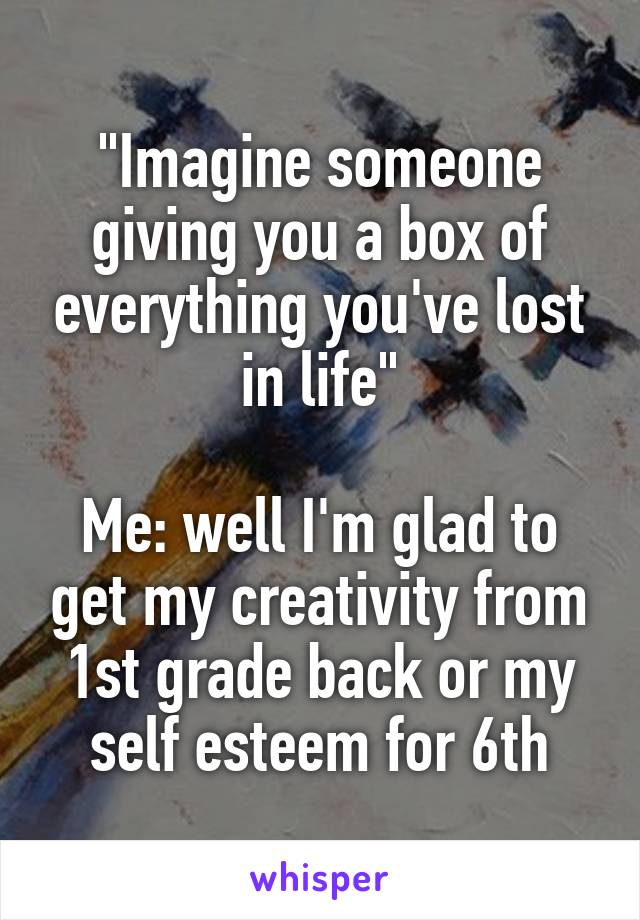 "Imagine someone giving you a box of everything you've lost in life"

Me: well I'm glad to get my creativity from 1st grade back or my self esteem for 6th