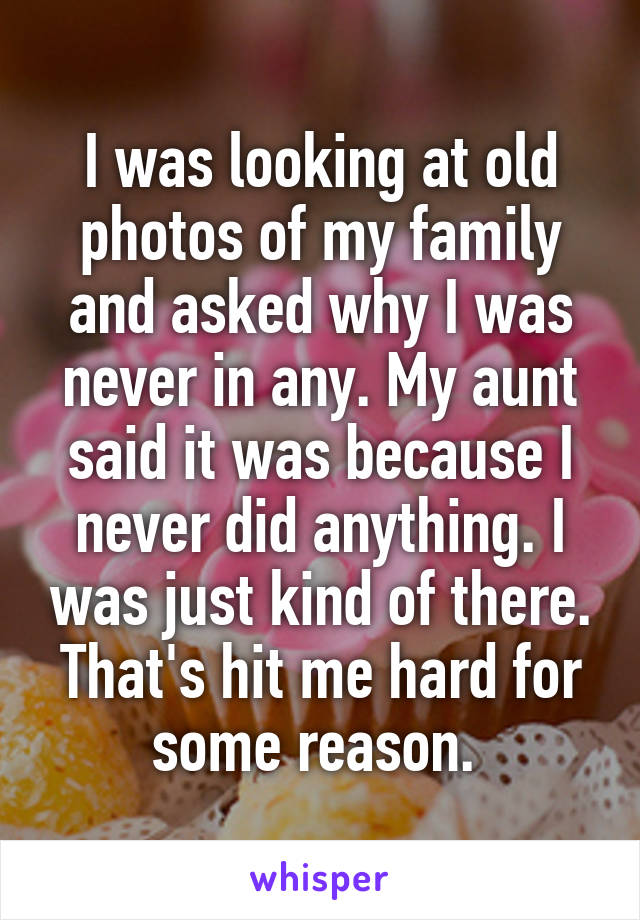 I was looking at old photos of my family and asked why I was never in any. My aunt said it was because I never did anything. I was just kind of there. That's hit me hard for some reason. 