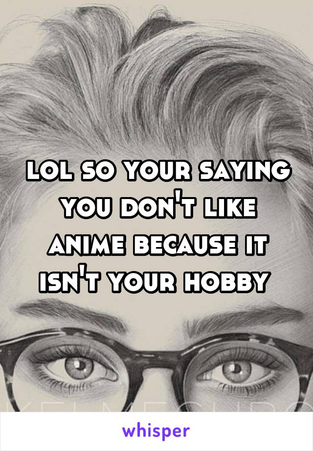 lol so your saying you don't like anime because it isn't your hobby 