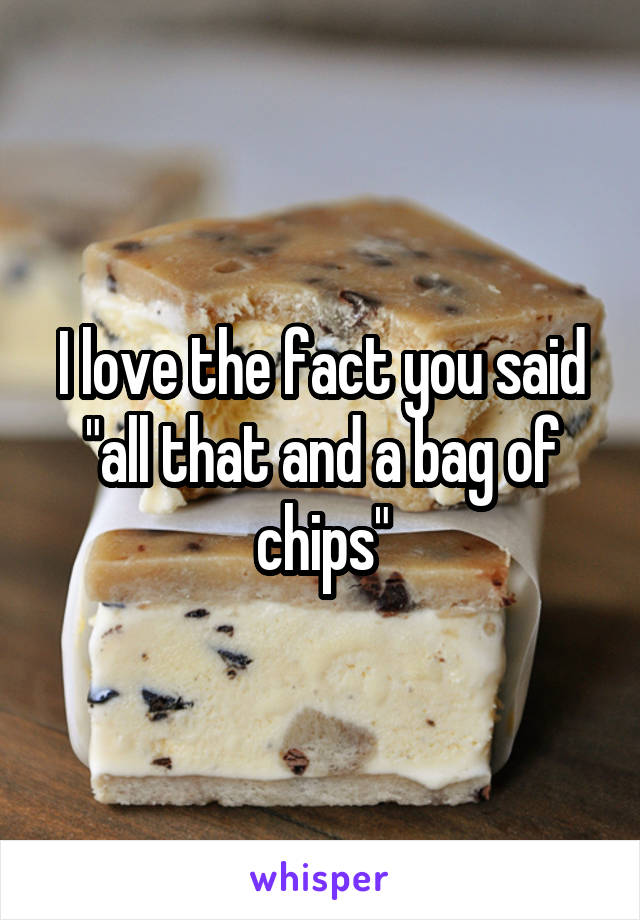 I love the fact you said "all that and a bag of chips"