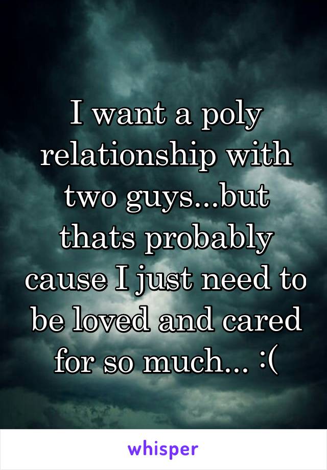 I want a poly relationship with two guys...but thats probably cause I just need to be loved and cared for so much... :(