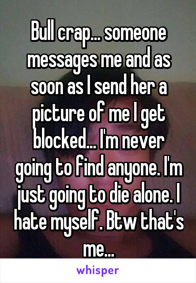 Bull crap... someone messages me and as soon as I send her a picture of me I get blocked... I'm never going to find anyone. I'm just going to die alone. I hate myself. Btw that's me...