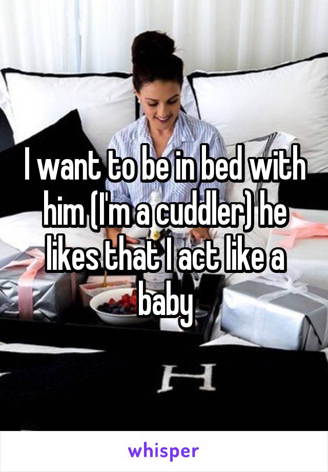 I want to be in bed with him (I'm a cuddler) he likes that I act like a baby