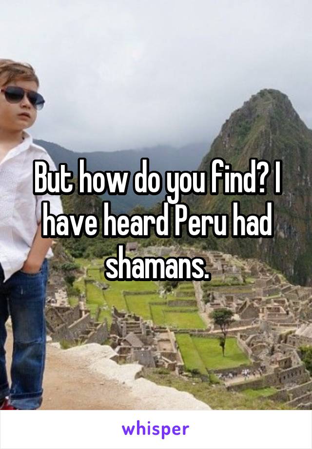 But how do you find? I have heard Peru had shamans.