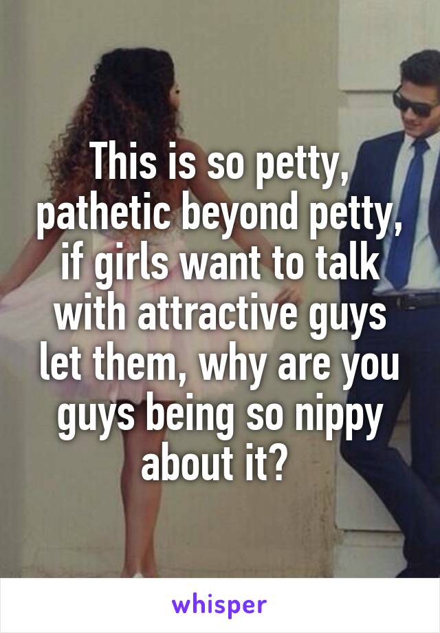 This is so petty, pathetic beyond petty, if girls want to talk with attractive guys let them, why are you guys being so nippy about it? 