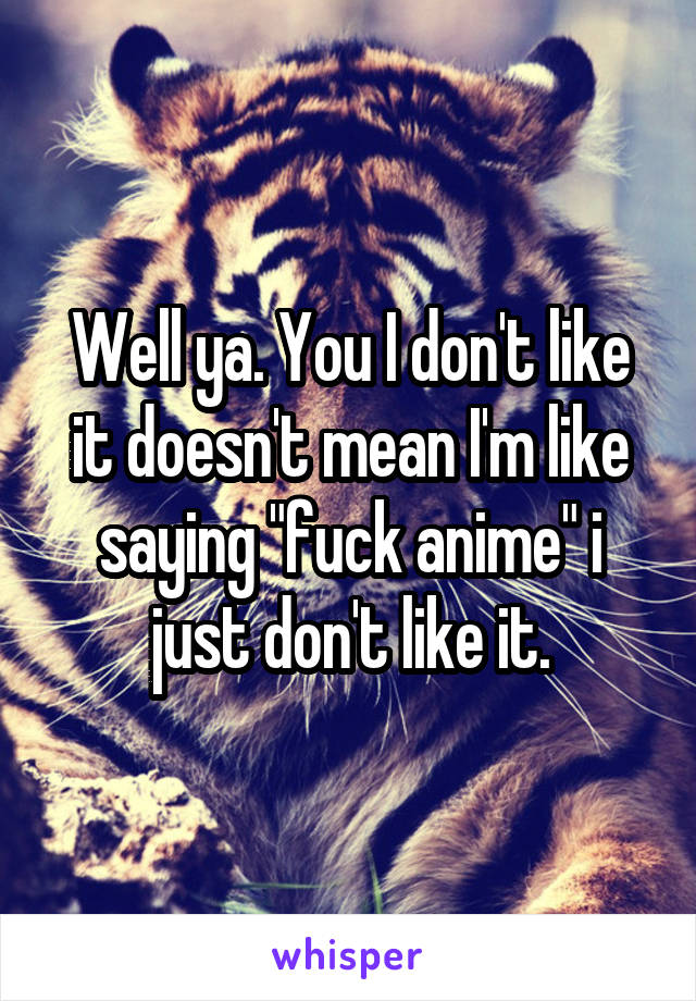 Well ya. You I don't like it doesn't mean I'm like saying "fuck anime" i just don't like it.