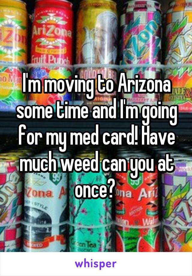 I'm moving to Arizona some time and I'm going for my med card! Have much weed can you at once? 