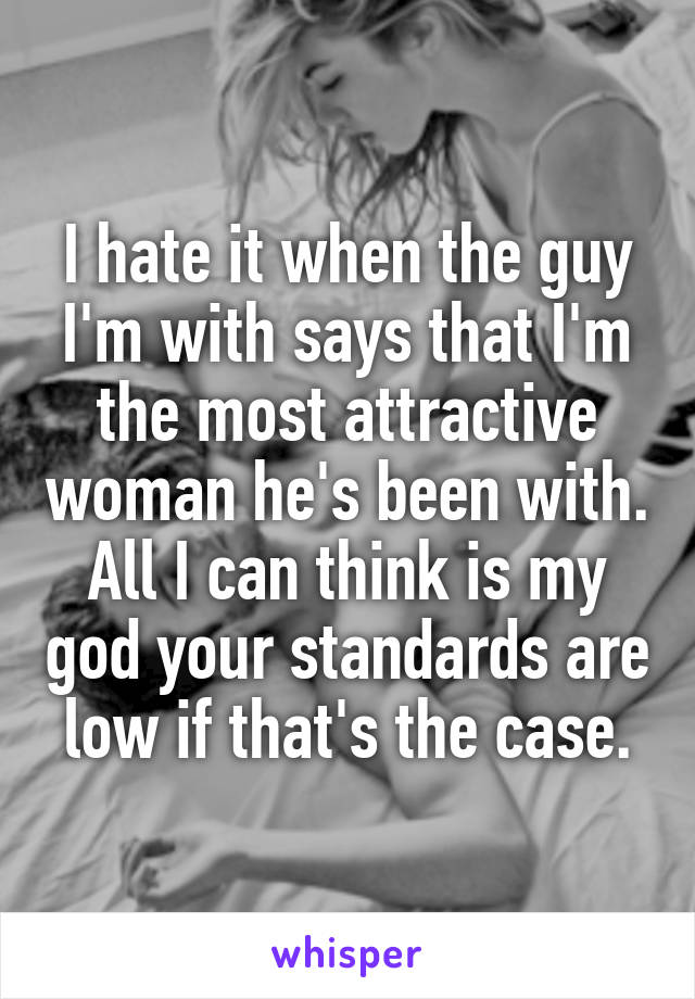 I hate it when the guy I'm with says that I'm the most attractive woman he's been with. All I can think is my god your standards are low if that's the case.