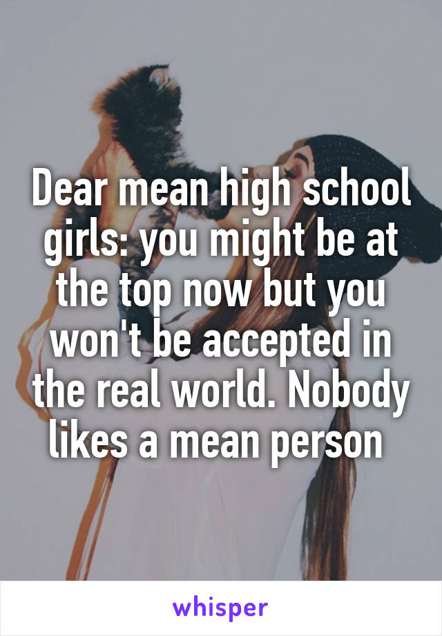 Dear mean high school girls: you might be at the top now but you won't be accepted in the real world. Nobody likes a mean person 