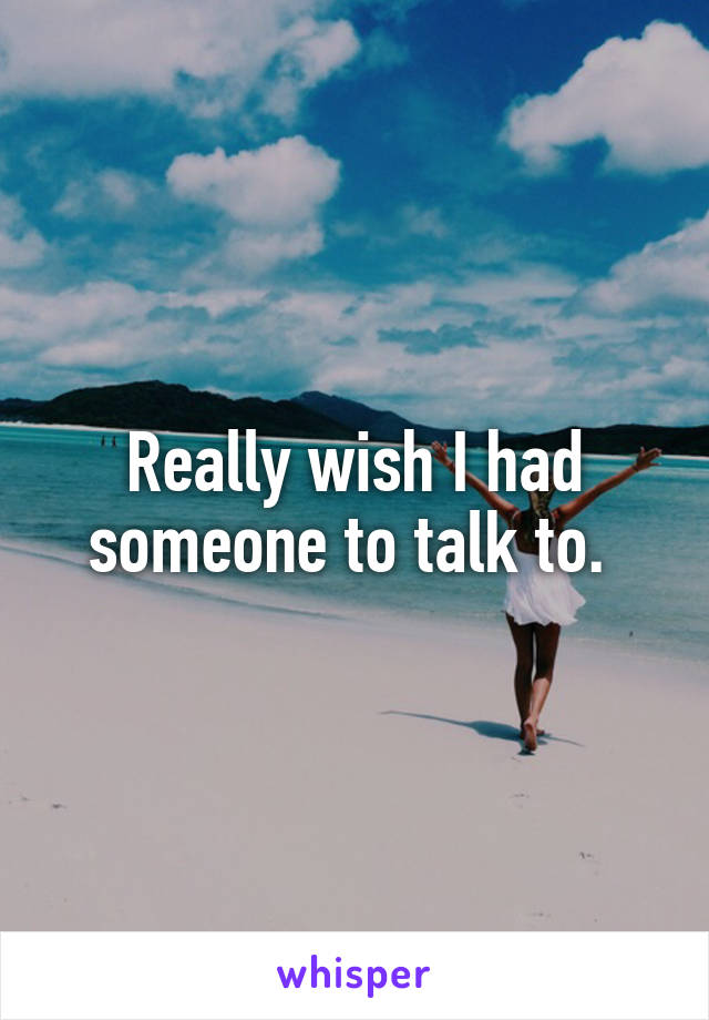 Really wish I had someone to talk to. 