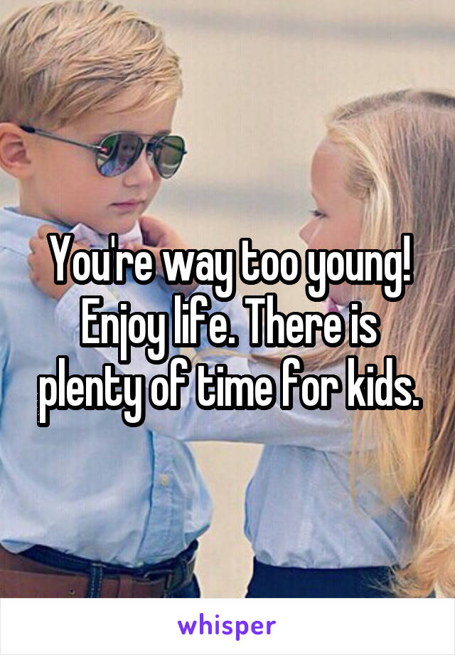 You're way too young! Enjoy life. There is plenty of time for kids.