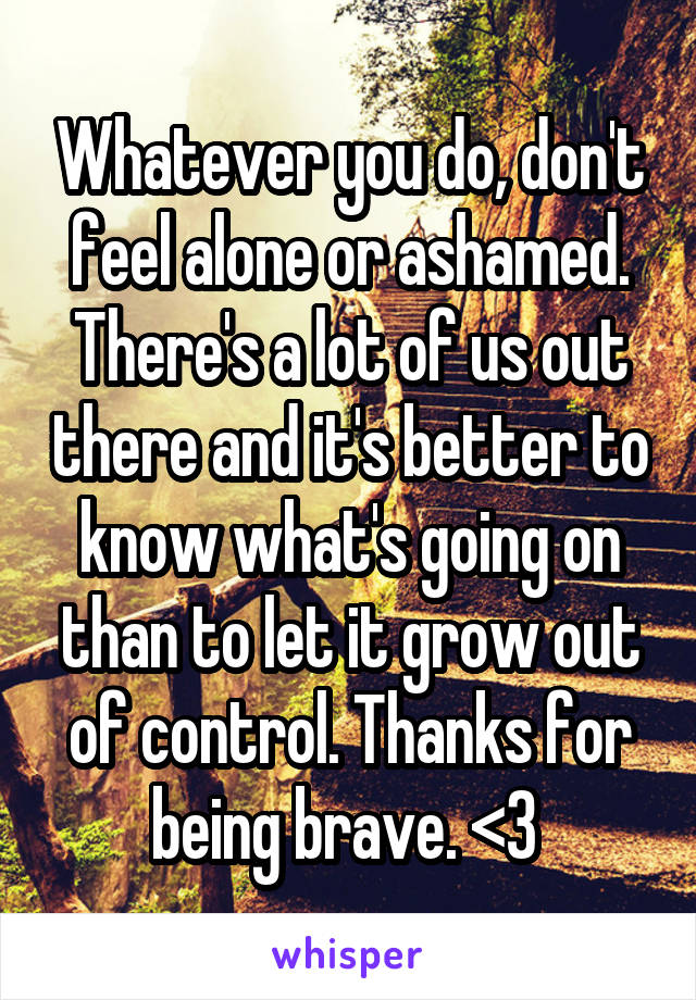 Whatever you do, don't feel alone or ashamed. There's a lot of us out there and it's better to know what's going on than to let it grow out of control. Thanks for being brave. <3 