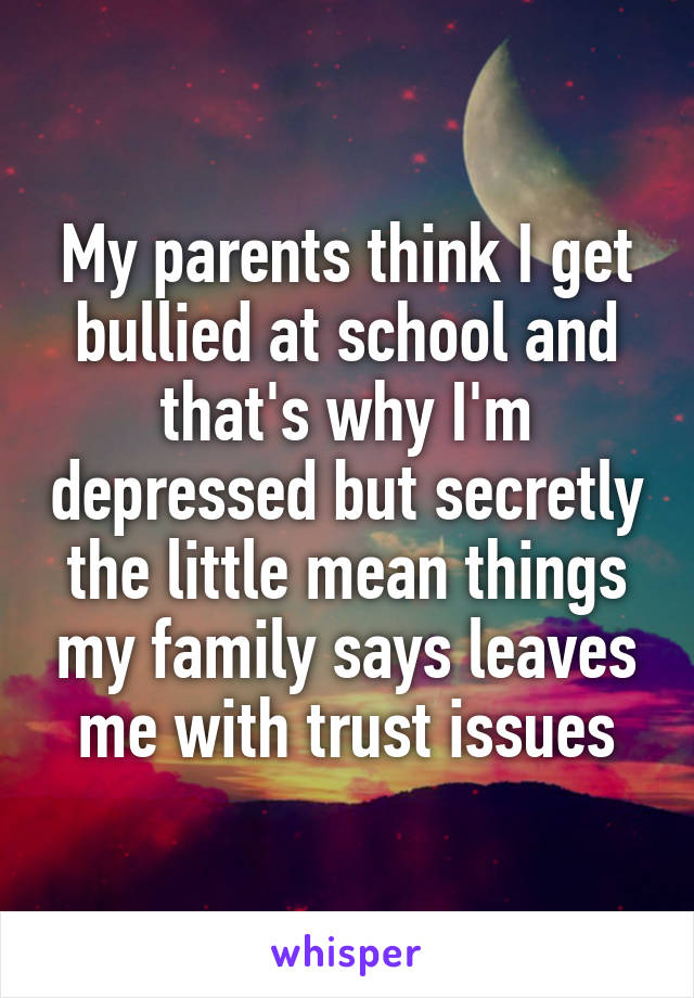 My parents think I get bullied at school and that's why I'm depressed but secretly the little mean things my family says leaves me with trust issues