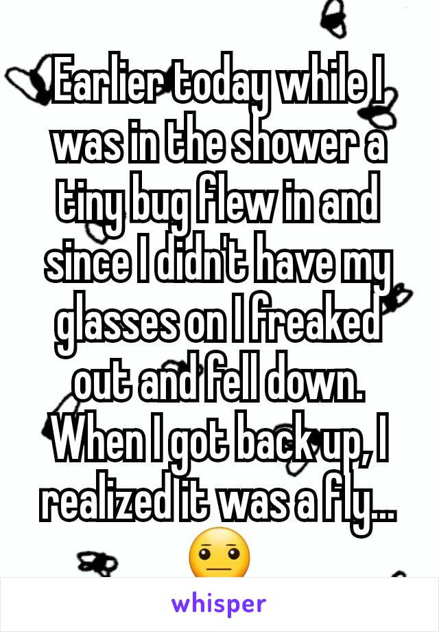 Earlier today while I was in the shower a tiny bug flew in and since I didn't have my glasses on I freaked out and fell down. When I got back up, I realized it was a fly...😐