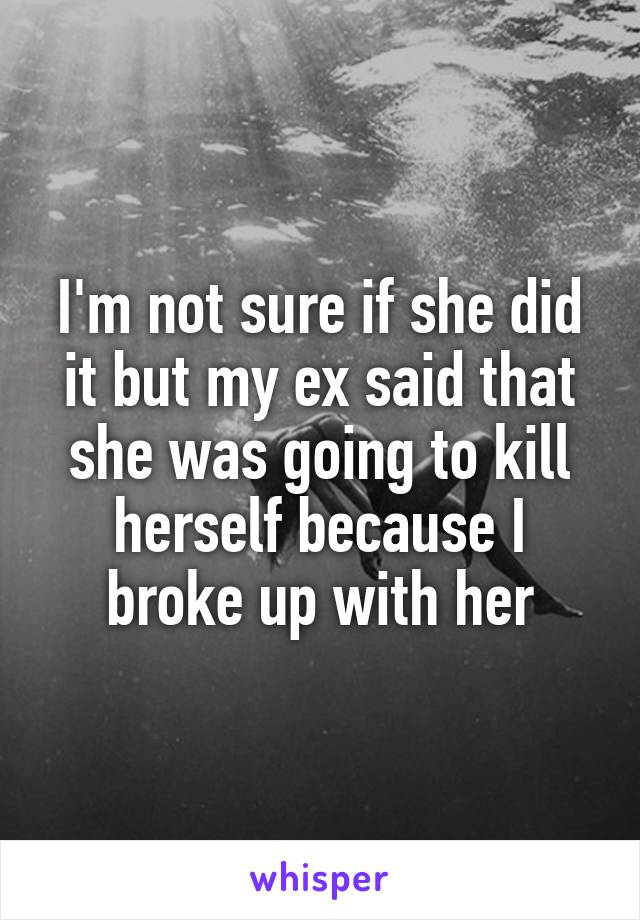 I'm not sure if she did it but my ex said that she was going to kill herself because I broke up with her