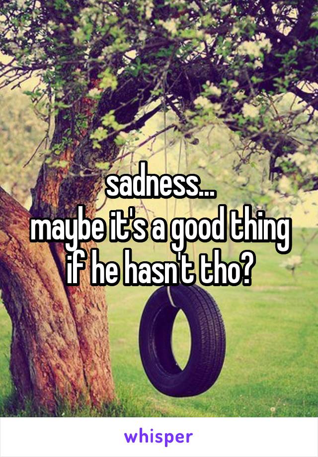 sadness...
maybe it's a good thing if he hasn't tho?