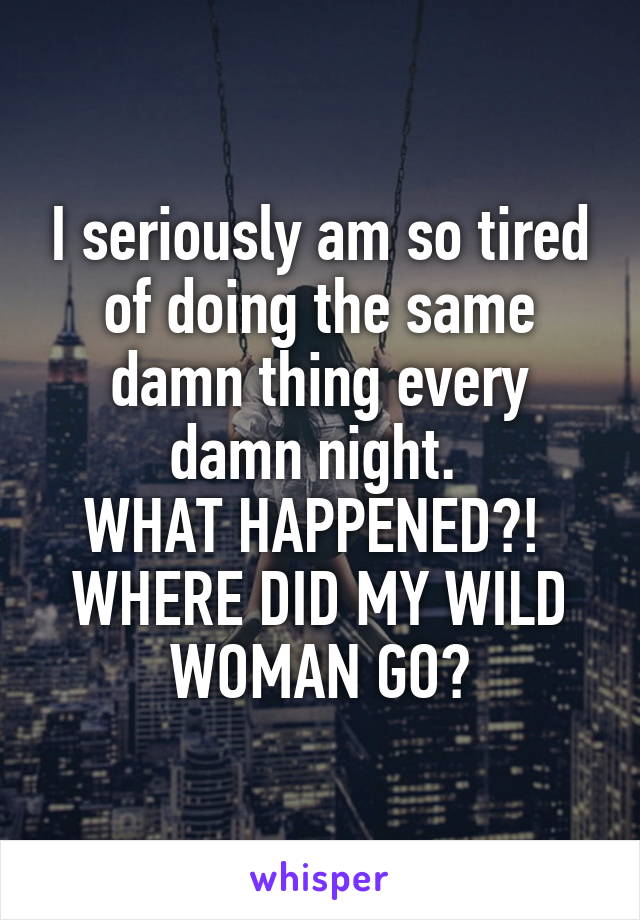 I seriously am so tired of doing the same damn thing every damn night. 
WHAT HAPPENED?! 
WHERE DID MY WILD WOMAN GO?