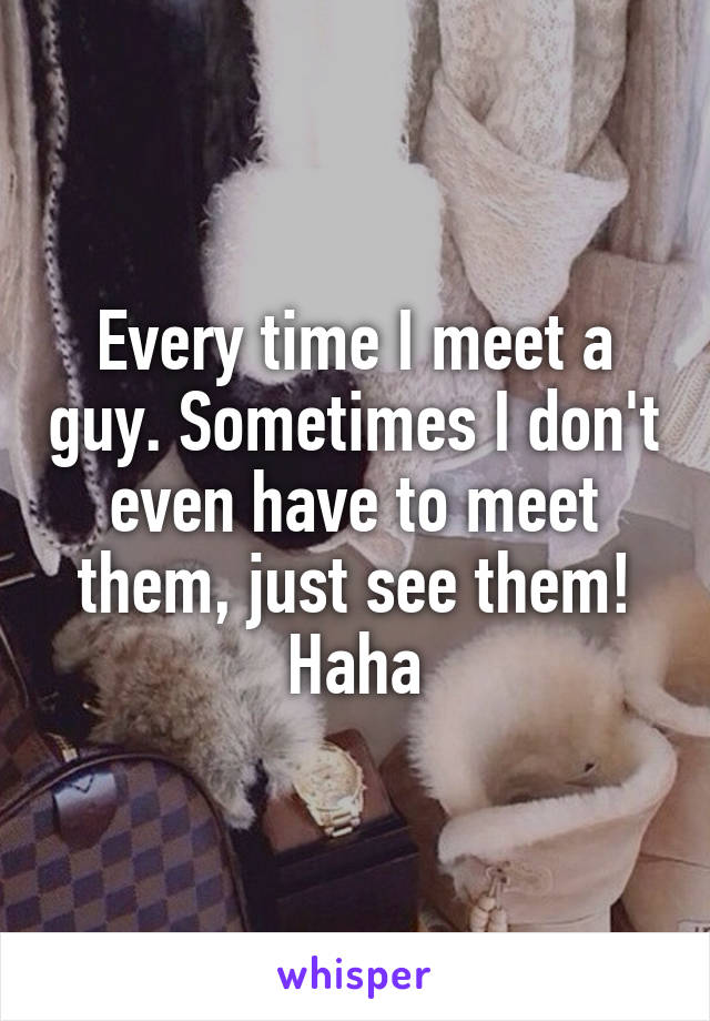 Every time I meet a guy. Sometimes I don't even have to meet them, just see them! Haha