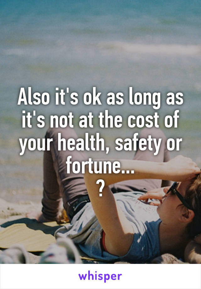 Also it's ok as long as it's not at the cost of your health, safety or fortune...
?