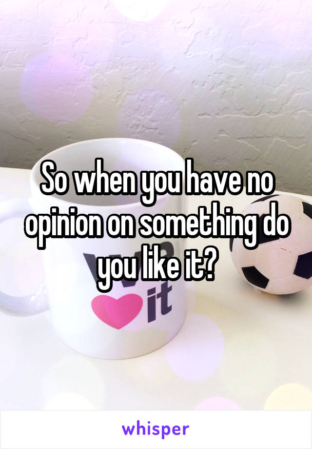 So when you have no opinion on something do you like it?