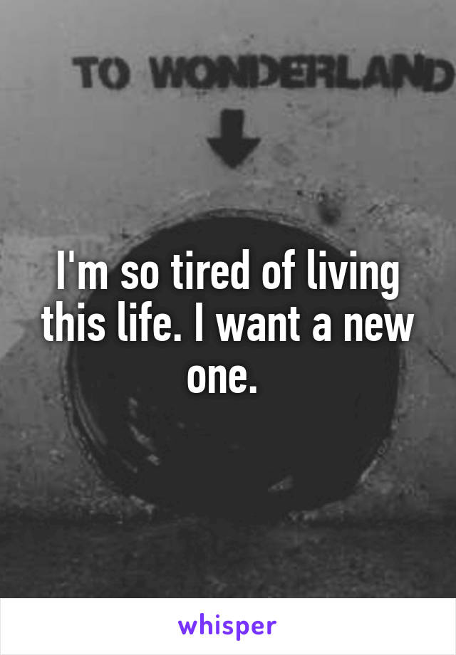 I'm so tired of living this life. I want a new one. 