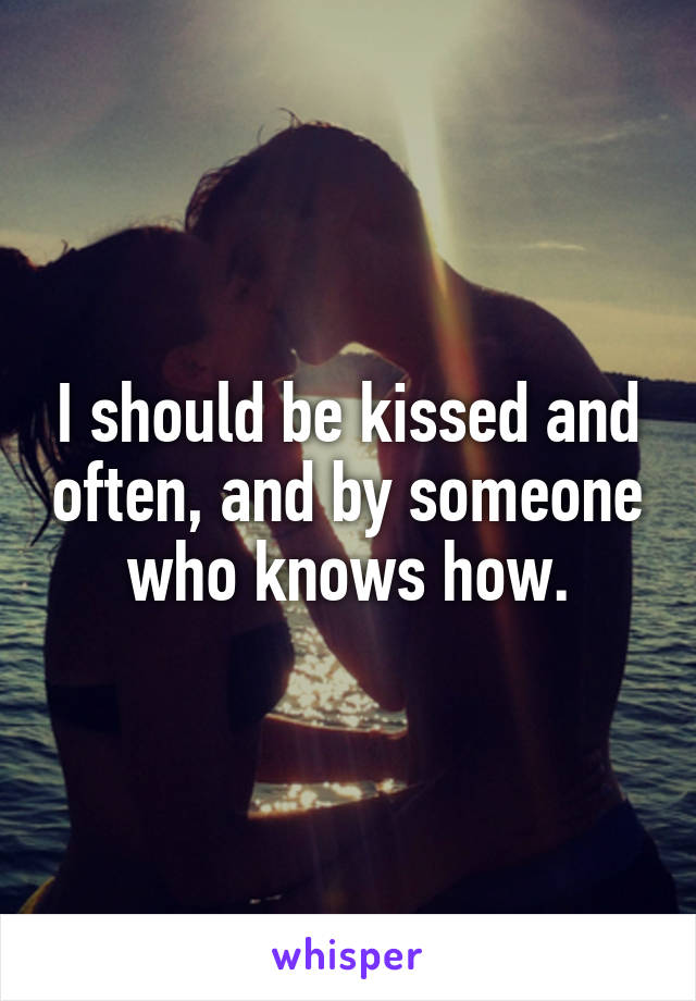 I should be kissed and often, and by someone who knows how.