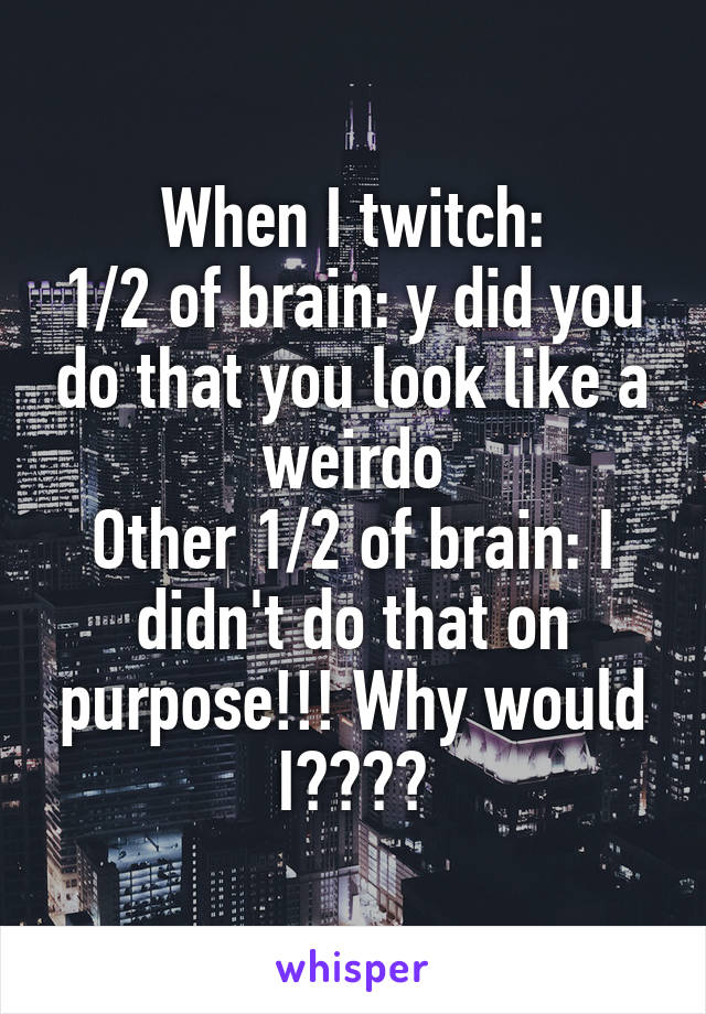 When I twitch:
1/2 of brain: y did you do that you look like a weirdo
Other 1/2 of brain: I didn't do that on purpose!!! Why would I????