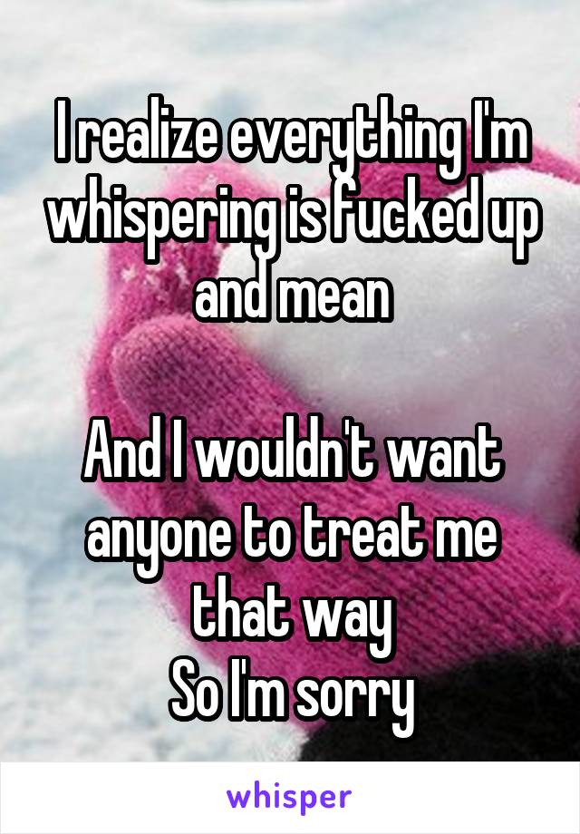 I realize everything I'm whispering is fucked up and mean

And I wouldn't want anyone to treat me that way
So I'm sorry