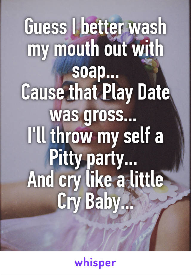 Guess I better wash my mouth out with soap...
Cause that Play Date was gross... 
I'll throw my self a Pitty party... 
And cry like a little Cry Baby...

