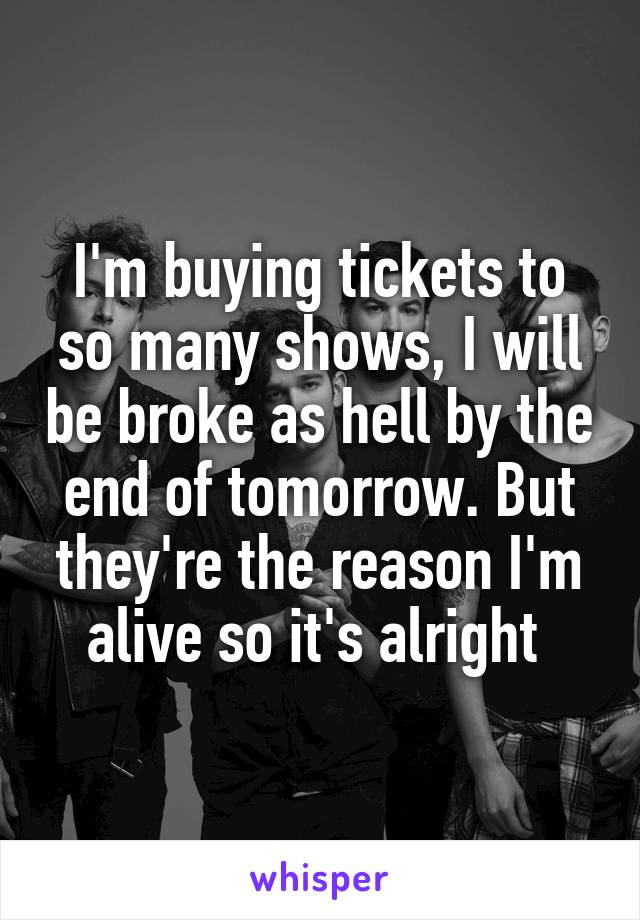 I'm buying tickets to so many shows, I will be broke as hell by the end of tomorrow. But they're the reason I'm alive so it's alright 