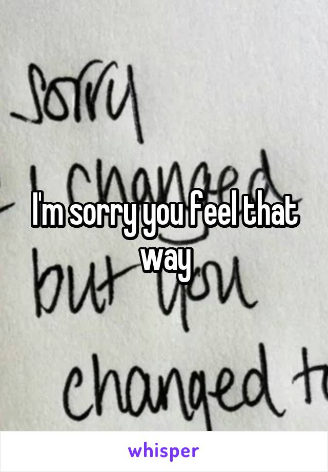 I'm sorry you feel that way