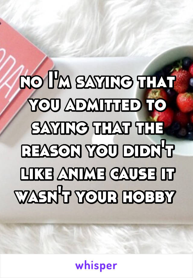 no I'm saying that you admitted to saying that the reason you didn't like anime cause it wasn't your hobby 