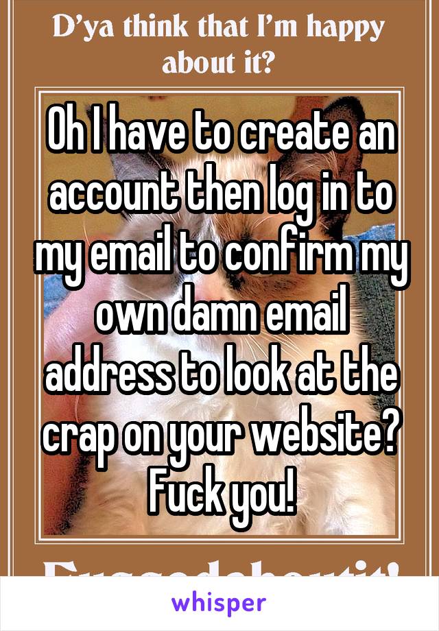 Oh I have to create an account then log in to my email to confirm my own damn email address to look at the crap on your website?
Fuck you!