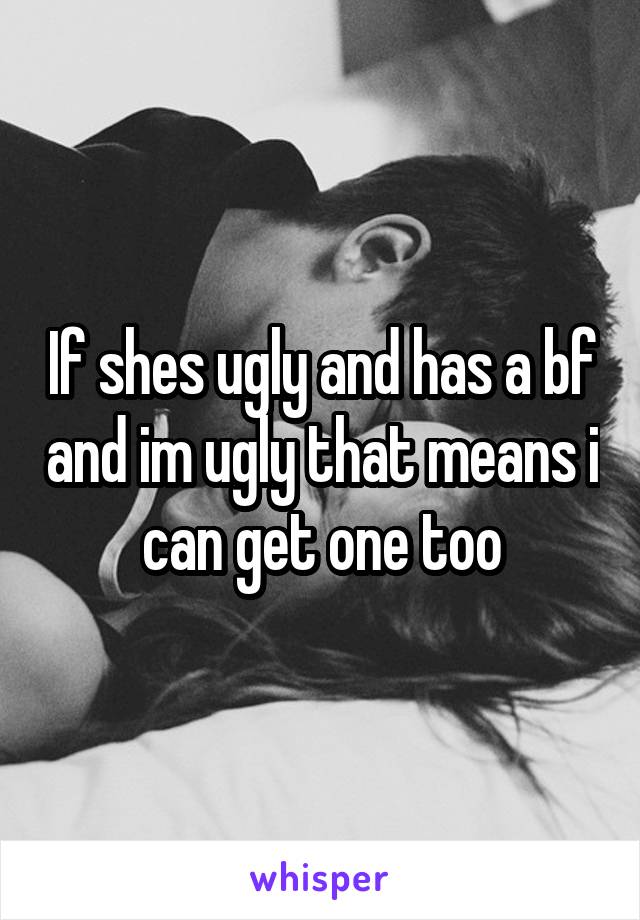 If shes ugly and has a bf and im ugly that means i can get one too