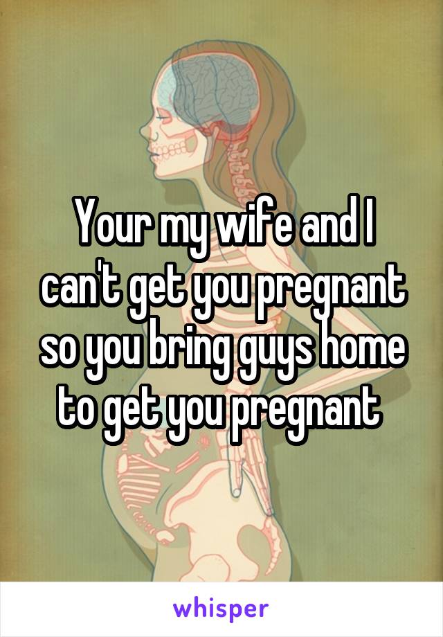 Your my wife and I can't get you pregnant so you bring guys home to get you pregnant 