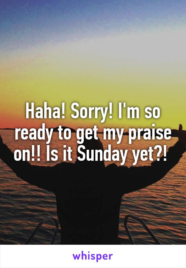 Haha! Sorry! I'm so ready to get my praise on!! Is it Sunday yet?! 